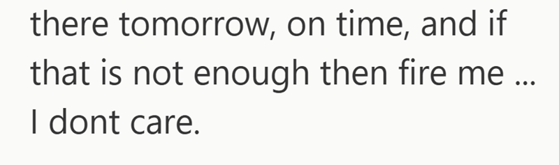 there tomorrow, on time, and if that is not enough then fire me ... I dont care.