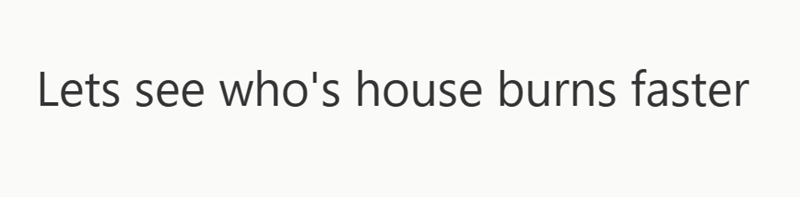 Lets see who's house burns faster