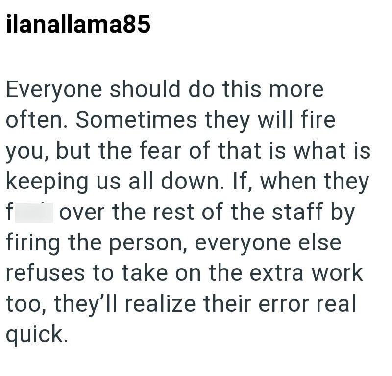 ilanallama85 Everyone should do this more often. Sometimes they will fire you, but the fear of that is what is keeping us all down. If, when they f over the rest of the staff by firing the person, everyone else refuses to take on the extra work too, they'll realize their error real quick.