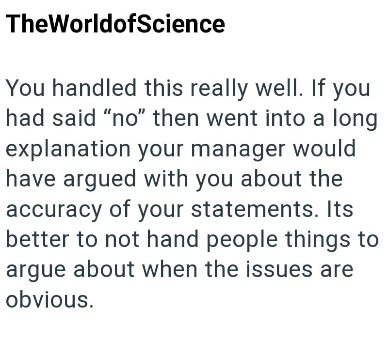 TheWorldofScience You handled this really well. If you had said "no" then went into a long explanation your manager would have argued with you about the accuracy of your statements. Its better to not hand people things to argue about when the issues are obvious.