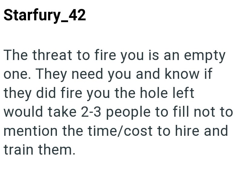 Starfury_42 The threat to fire you is an empty one. They need you and know if they did fire you the hole left would take 2-3 people to fill not to mention the time/cost to hire and train them.