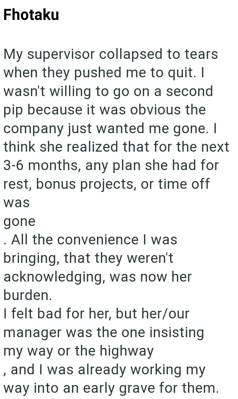Fhotaku My supervisor collapsed to tears. when they pushed me to quit. I wasn't willing to go on a second pip because it was obvious the company just wanted me gone. I think she realized that for the next 3-6 months, any plan she had for rest, bonus projects, or time off was gone . All the convenience I was bringing, that they weren't acknowledging, was now her burden. I felt bad for her, but her/our manager was the one insisting my way or the highway , and I was already working my way into an e