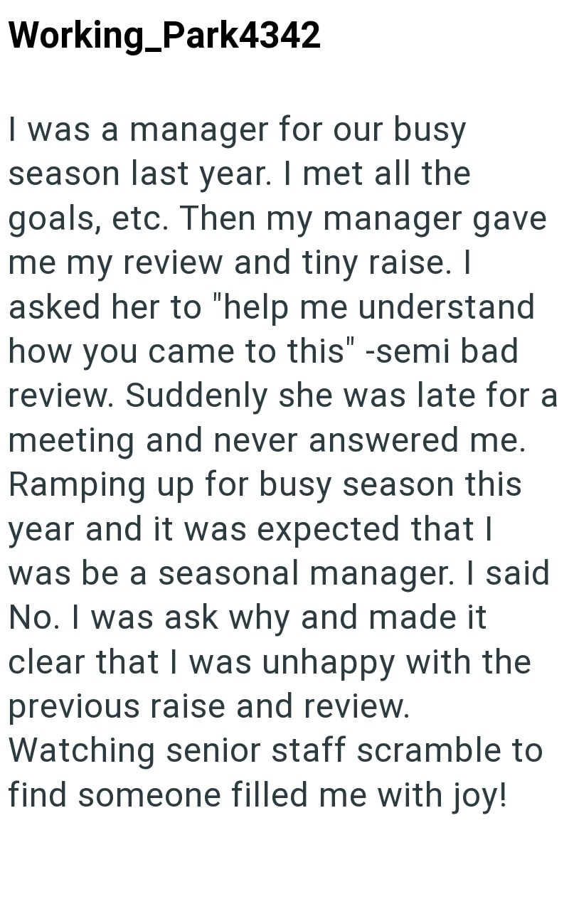 Working_Park4342 I was a manager for our busy season last year. I met all the goals, etc. Then my manager gave me my review and tiny raise. I asked her to "help me understand how you came to this" -semi bad review. Suddenly she was late for a meeting and never answered me. Ramping up for busy season this year and it was expected that I was be a seasonal manager. I said No. I was ask why and made it clear that I was unhappy with the previous raise and review. Watching senior staff scramble to fin