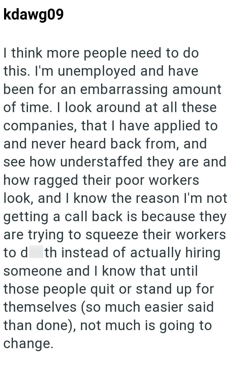 kdawg09 I think more people need to do this. I'm unemployed and have been for an embarrassing amount of time. I look around at all these companies, that I have applied to and never heard back from, and see how understaffed they are and how ragged their poor workers look, and I know the reason I'm not getting a call back is because they are trying to squeeze their workers to d th instead of actually hiring someone and I know that until those people quit or stand up for themselves (so much easier