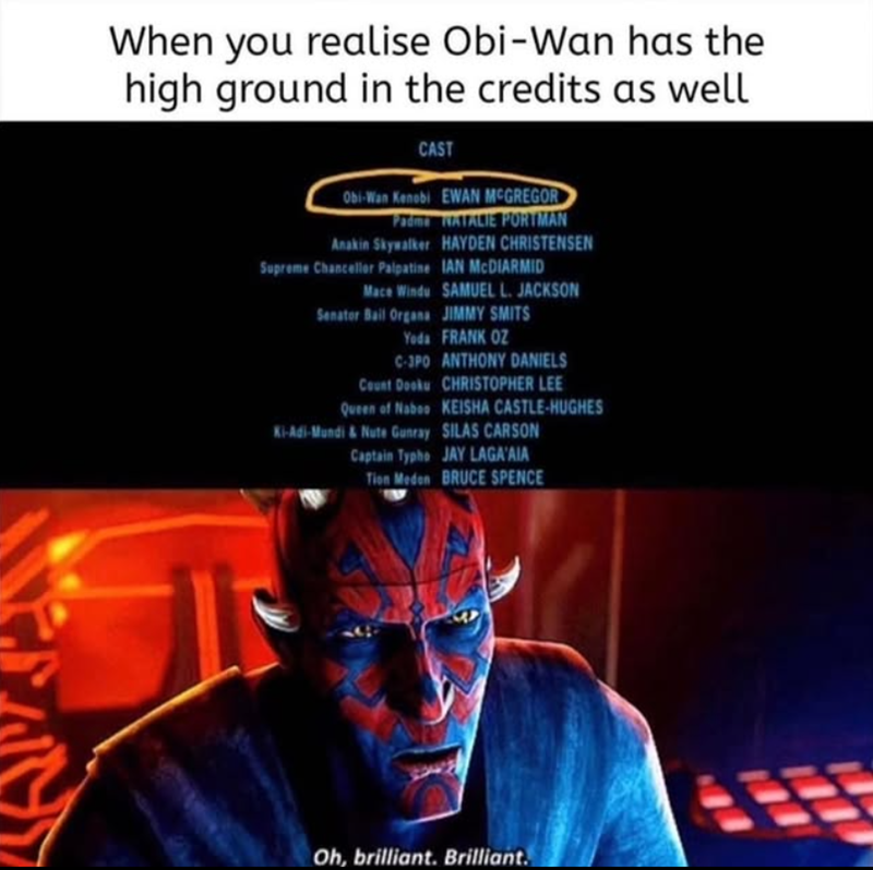 S When you realise Obi-Wan has the high ground in the credits as well CAST Obi-Wan Kenobi EWAN MCGREGOR Padma NATALIE PORTMAN Anakin Skywalker HAYDEN CHRISTENSEN IAN MCDIARMID Supreme Chancellor Palpatine Mace Windu SAMUEL L. JACKSON Senator Bail Organa JIMMY SMITS Yoda FRANK OZ C-3PO ANTHONY DANIELS Count Dooku CHRISTOPHER LEE Queen of Naboo KEISHA CASTLE-HUGHES Ki-Adi-Mundi & Nute Gunray SILAS CARSON Captain Typho JAY LAGA'AIA Tion Meden BRUCE SPENCE Oh, brilliant. Brilliant.