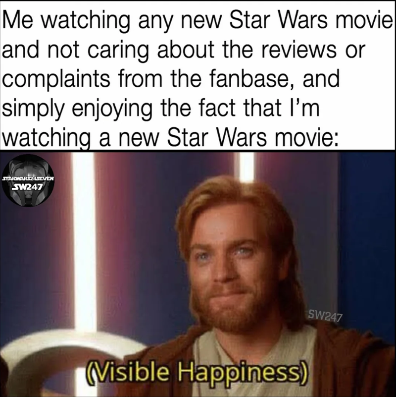 Me watching any new Star Wars movie and not caring about the reviews or complaints from the fanbase, and simply enjoying the fact that I'm watching a new Star Wars movie: STARWARS24SEVEN SW247 (Visible Happiness) SW247