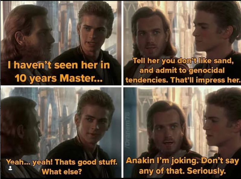 I haven't seen her in 10 years Master... Tell her you don't like sand, and admit to genocidal tendencies. That'll impress her. What else? /Dranem78 Yeah... yeah! Thats good stuff. Anakin I'm joking. Don't say any of that. Seriously.