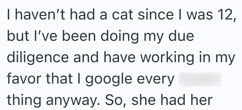 I haven't had a cat since I was 12, but I've been doing my due diligence and have working in my favor that I google every thing anyway. So, she had her