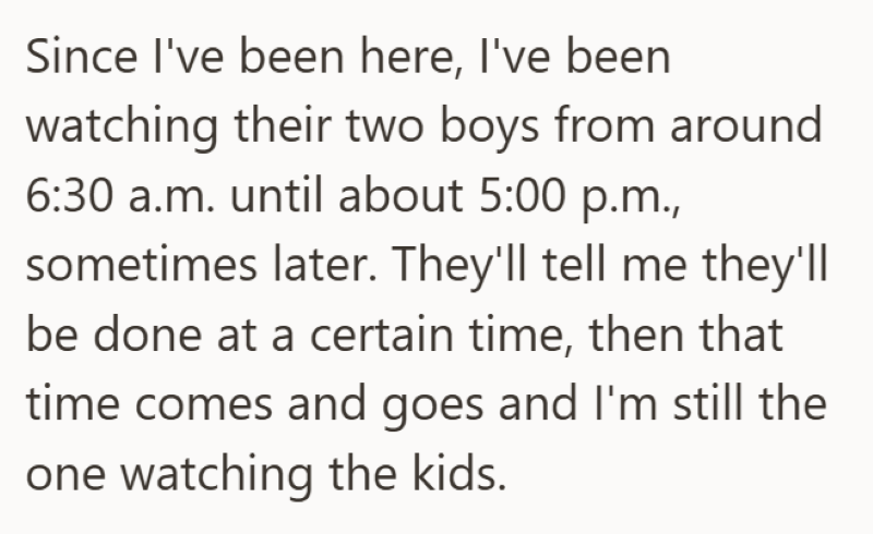 Since I've been here, I've been watching their two boys from around 6:30 a.m. until about 5:00 p.m., sometimes later. They'll tell me they'll be done at a certain time, then that time comes and goes and I'm still the one watching the kids.
