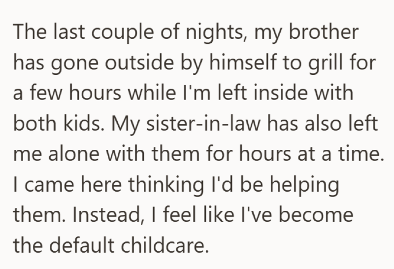 The last couple of nights, my brother has gone outside by himself to grill for a few hours while I'm left inside with both kids. My sister-in-law has also left me alone with them for hours at a time. I came here thinking I'd be helping them. Instead, I feel like I've become the default childcare.