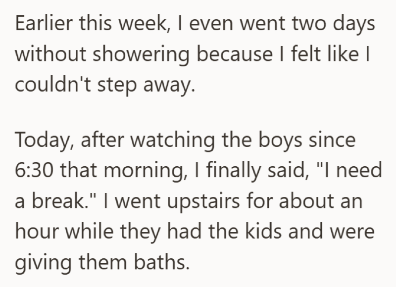 Earlier this week, I even went two days without showering because I felt like I couldn't step away. Today, after watching the boys since 6:30 that morning, I finally said, "I need a break." I went upstairs for about an hour while they had the kids and were giving them baths.