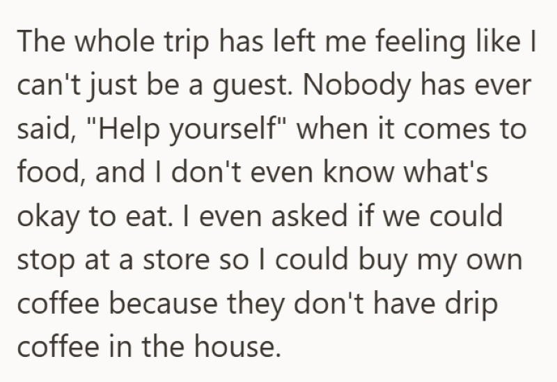 The whole trip has left me feeling like I can't just be a guest. Nobody has ever said, "Help yourself" when it comes to food, and I don't even know what's okay to eat. I even asked if we could stop at a store so I could buy my own coffee because they don't have drip coffee in the house.