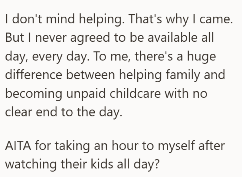 I don't mind helping. That's why I came. But I never agreed to be available all day, every day. To me, there's a huge difference between helping family and becoming unpaid childcare with no clear end to the day. AITA for taking an hour to myself after watching their kids all day?