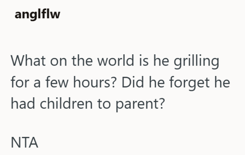 anglflw What on the world is he grilling for a few hours? Did he forget he had children to parent? ΝΤΑ