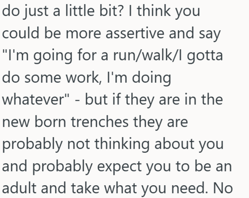 do just a little bit? I think you could be more assertive and say "I'm going for a run/walk/l gotta do some work, I'm doing whatever" - but if they are in the new born trenches they are probably not thinking about you and probably expect you to be an adult and take what you need. No