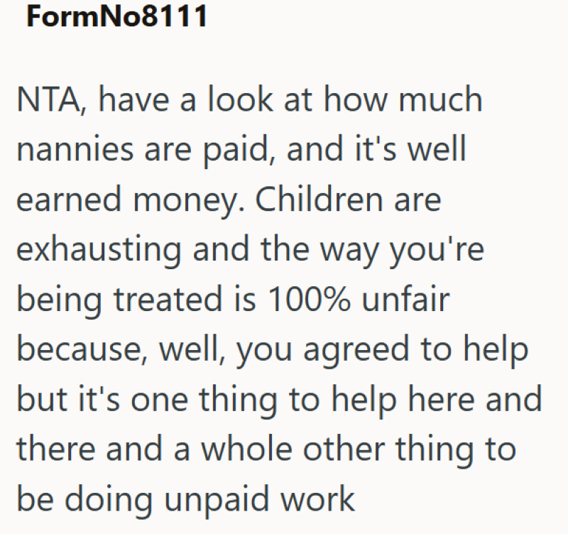 FormNo8111 NTA, have a look at how much nannies are paid, and it's well earned money. Children are exhausting and the way you're being treated is 100% unfair because, well, you agreed to help but it's one thing to help here and there and a whole other thing to be doing unpaid work