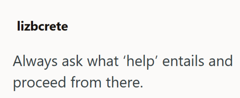 lizbcrete Always ask what 'help' entails and proceed from there.