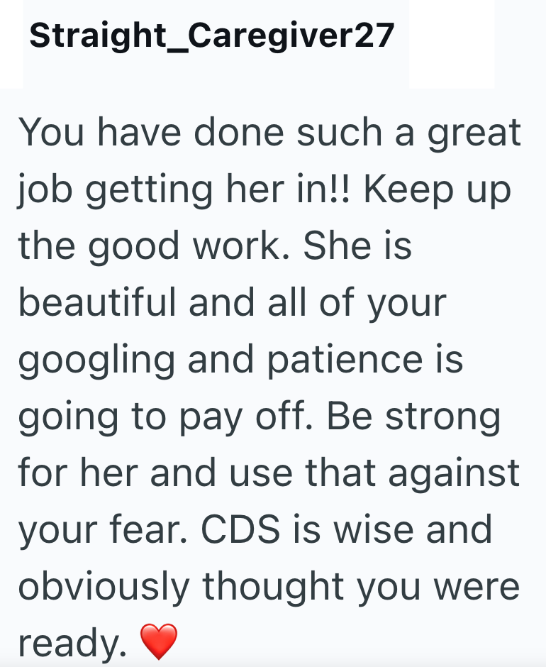Straight Caregiver27 You have done such a great job getting her in!! Keep up. the good work. She is beautiful and all of your googling and patience is going to pay off. Be strong. for her and use that against your fear. CDS is wise and obviously thought you were ready.