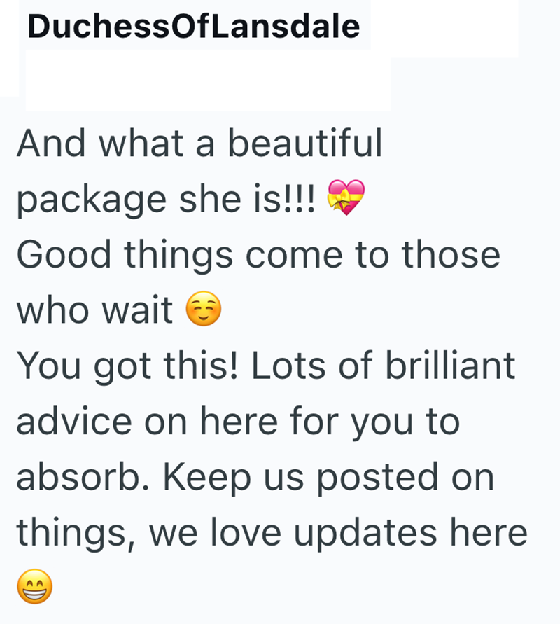 DuchessOfLansdale And what a beautiful package she is!!! Good things come to those who wait → You got this! Lots of brilliant advice on here for you to absorb. Keep us posted on things, we love updates here 3