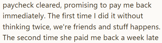 paycheck cleared, promising to pay me back immediately. The first time I did it without thinking twice, we're friends and stuff happens. The second time she paid me back a week late