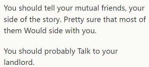 You should tell your mutual friends, your side of the story. Pretty sure that most of them Would side with you. You should probably Talk to your landlord.