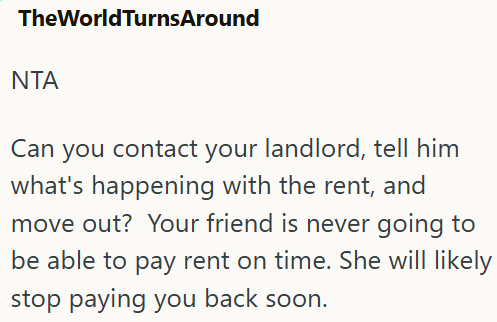 TheWorldTurnsAround ΝΤΑ Can you contact your landlord, tell him what's happening with the rent, and move out? Your friend is never going to be able to pay rent on time. She will likely stop paying you back soon.
