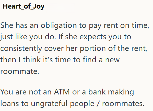 Heart_of_Joy She has an obligation to pay rent on time, just like you do. If she expects you to consistently cover her portion of the rent, then I think it's time to find a new roommate. You are not an ATM or a bank making loans to ungrateful people / roommates.