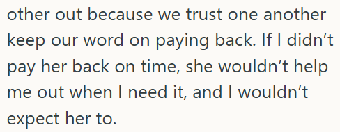 other out because we trust one another keep our word on paying back. If I didn't pay her back on time, she wouldn't help me out when I need it, and I wouldn't expect her to.