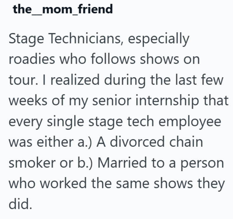 the_mom_friend Stage Technicians, especially roadies who follows shows on tour. I realized during the last few weeks of my senior internship that every single stage tech employee was either a.) A divorced chain. smoker or b.) Married to a person who worked the same shows they did.