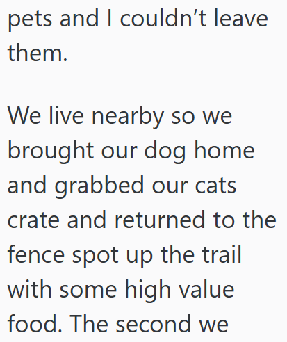 pets and I couldn't leave them. We live nearby so we brought our dog home and grabbed our cats crate and returned to the fence spot up the trail with some high value food. The second we