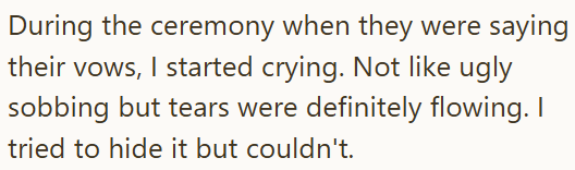 During the ceremony when they were saying their vows, I started crying. Not like ugly sobbing but tears were definitely flowing. I tried to hide it but couldn't.