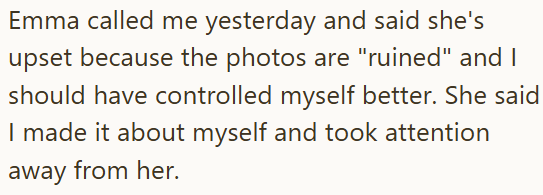Emma called me yesterday and said she's upset because the photos are "ruined" and I should have controlled myself better. She said I made it about myself and took attention away from her.
