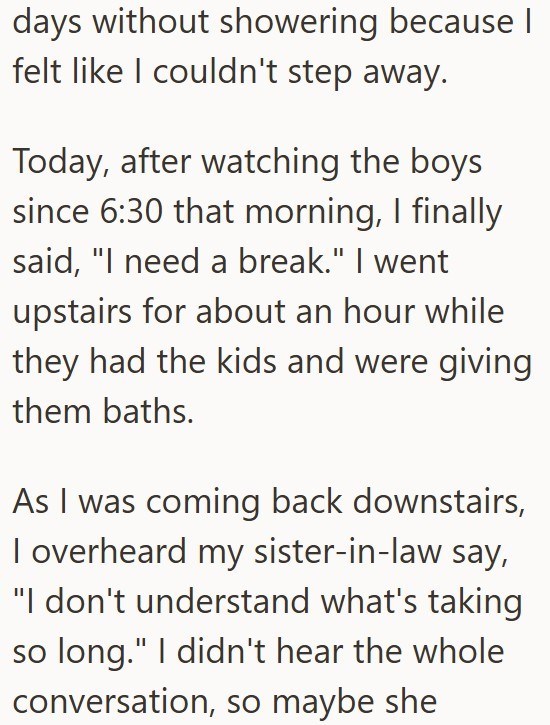 days without showering because I felt like I couldn't step away. Today, after watching the boys since 6:30 that morning, I finally said, "I need a break." I went upstairs for about an hour while they had the kids and were giving them baths. As I was coming back downstairs, I overheard my sister-in-law say, "I don't understand what's taking so long." I didn't hear the whole conversation, so maybe she