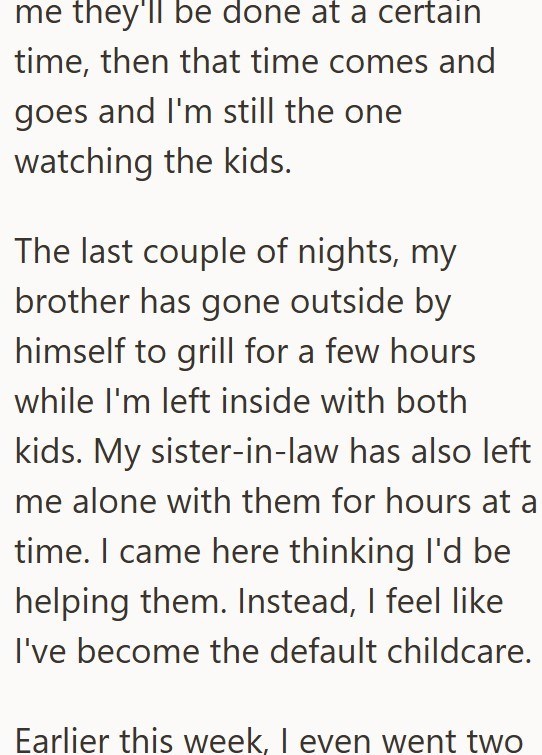me they'll be done at a certain time, then that time comes and goes and I'm still the one watching the kids. The last couple of nights, my brother has gone outside by himself to grill for a few hours while I'm left inside with both kids. My sister-in-law has also left me alone with them for hours at a time. I came here thinking I'd be helping them. Instead, I feel like I've become the default childcare. Earlier this week, I even went two