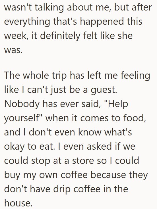wasn't talking about me, but after everything that's happened this week, it definitely felt like she was. The whole trip has left me feeling like I can't just be a guest. Nobody has ever said, "Help yourself" when it comes to food, and I don't even know what's okay to eat. I even asked if we could stop at a store so I could buy my own coffee because they don't have drip coffee in the house.