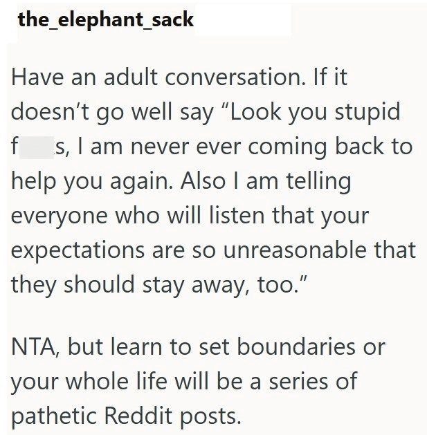 the elephant_sack Have an adult conversation. If it doesn't go well say "Look you stupid f s, I am never ever coming back to help you again. Also I am telling everyone who will listen that your expectations are so unreasonable that they should stay away, too." NTA, but learn to set boundaries or your whole life will be a series of pathetic Reddit posts.