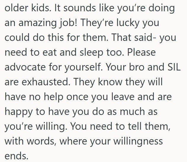 older kids. It sounds like you're doing an amazing job! They're lucky you could do this for them. That said- you need to eat and sleep too. Please advocate for yourself. Your bro and SIL are exhausted. They know they will have no help once you leave and are happy to have you do as much as you're willing. You need to tell them, with words, where your willingness ends.