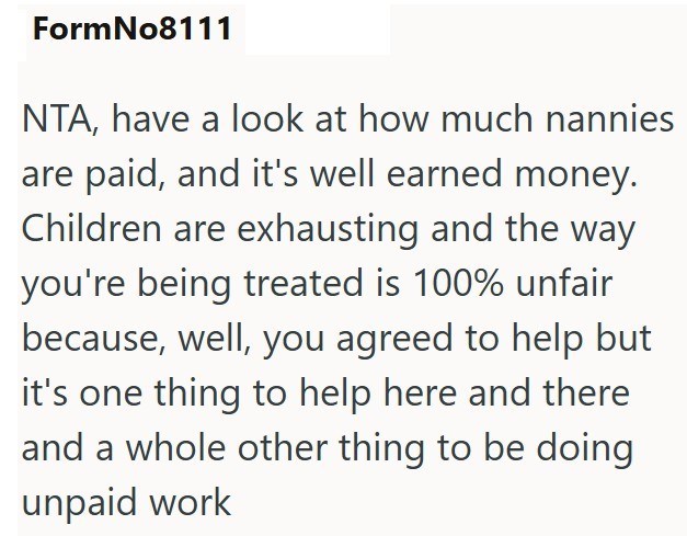 FormNo8111 NTA, have a look at how much nannies are paid, and it's well earned money. Children are exhausting and the way you're being treated is 100% unfair because, well, you agreed to help but it's one thing to help here and there and a whole other thing to be doing unpaid work