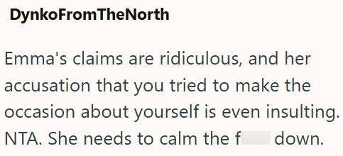 DynkoFromTheNorth Emma's claims are ridiculous, and her accusation that you tried to make the occasion about yourself is even insulting. NTA. She needs to calm the f down.