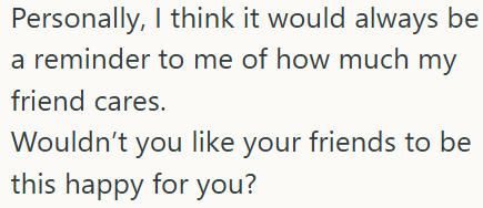 Personally, I think it would always be a reminder to me of how much my friend cares. Wouldn't you like your friends to be this happy for you?