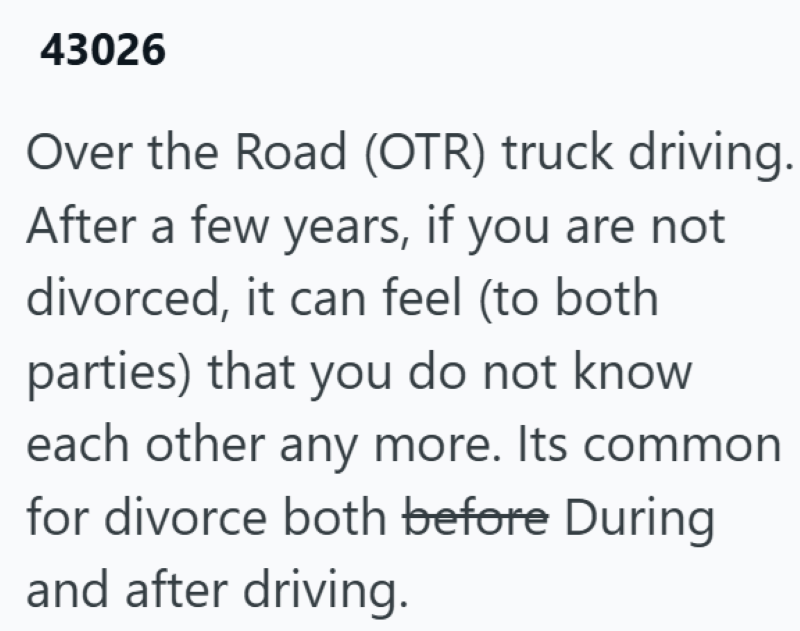 43026 Over the Road (OTR) truck driving. After a few years, if you are not divorced, it can feel (to both parties) that you do not know each other any more. Its common for divorce both before During and after driving.