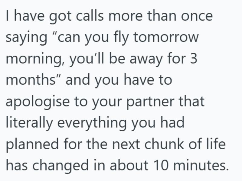 I have got calls more than once saying "can you fly tomorrow morning, you'll be away for 3 months" and you have to apologise to your partner that literally everything you had planned for the next chunk of life has changed in about 10 minutes.