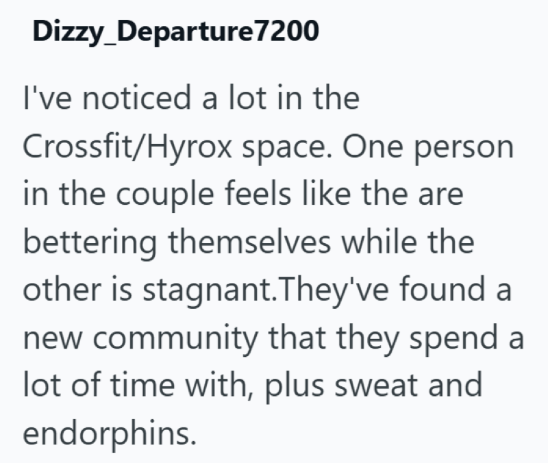 Dizzy_Departure7200 I've noticed a lot in the Crossfit/Hyrox space. One person in the couple feels like the are bettering themselves while the other is stagnant. They've found a new community that they spend a lot of time with, plus sweat and endorphins.