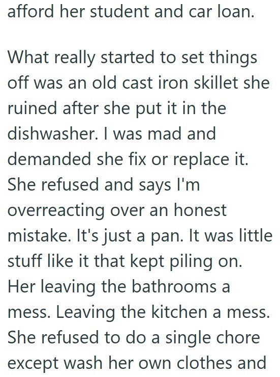 afford her student and car loan. What really started to set things off was an old cast iron skillet she ruined after she put it in the dishwasher. I was mad and demanded she fix or replace it. She refused and says I'm overreacting over an honest mistake. It's just a pan. It was little stuff like it that kept piling on. Her leaving the bathrooms a mess. Leaving the kitchen a mess. She refused to do a single chore except wash her own clothes and