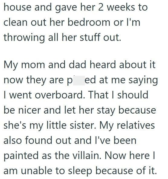 house and gave her 2 weeks to clean out her bedroom or I'm throwing all her stuff out. My mom and dad heard about it now they are ped at me saying. I went overboard. That I should be nicer and let her stay because she's my little sister. My relatives also found out and I've been painted as the villain. Now here I am unable to sleep because of it.
