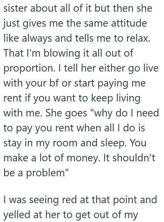 sister about all of it but then she just gives me the same attitude like always and tells me to relax. That I'm blowing it all out of proportion. I tell her either go live with your bf or start paying me rent if you want to keep living with me. She goes "why do I need to pay you rent when all I do is stay in my room and sleep. You make a lot of money. It shouldn't be a problem" I was seeing red at that point and yelled at her to get out of my
