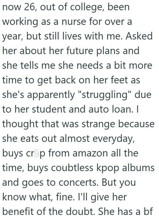 now 26, out of college, been working as a nurse for over a year, but still lives with me. Asked her about her future plans and she tells me she needs a bit more time to get back on her feet as she's apparently "struggling" due to her student and auto loan. I thought that was strange because she eats out almost everyday, buys crop from amazon all the time, buys coubtless kpop albums and goes to concerts. But you know what, fine. I'll give her benefit of the doubt. She has a bf