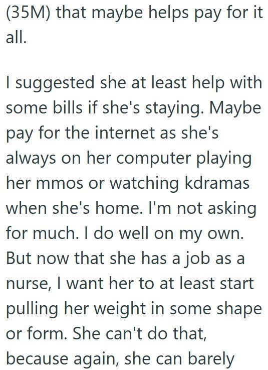 (35M) that maybe helps pay for it all. I suggested she at least help with some bills if she's staying. Maybe pay for the internet as she's always on her computer playing her mmos or watching kdramas when she's home. I'm not asking for much. I do well on my own. But now that she has a job as a nurse, I want her to at least start pulling her weight in some shape or form. She can't do that, because again, she can barely