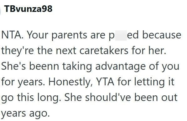 TBvunza98 NTA. Your parents are pred because they're the next caretakers for her. She's beenn taking advantage of you for years. Honestly, YTA for letting it go this long. She should've been out years ago.