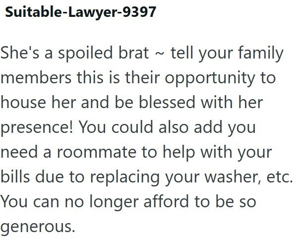 Suitable-Lawyer-9397 She's a spoiled brat ~ tell your family members this is their opportunity to house her and be blessed with her presence! You could also add you need a roommate to help with your bills due to replacing your washer, etc. You can no longer afford to be so generous.